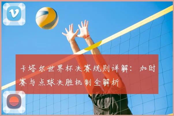 卡塔尔世界杯决赛规则详解：加时赛与点球决胜机制全解析