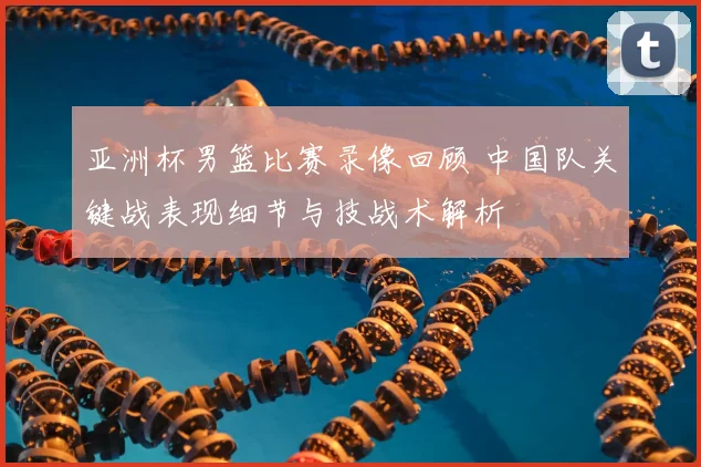 亚洲杯男篮比赛录像回顾 中国队关键战表现细节与技战术解析