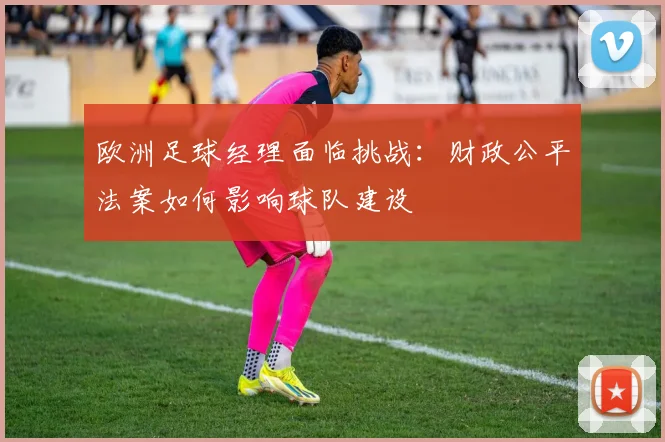 欧洲足球经理面临挑战：财政公平法案如何影响球队建设