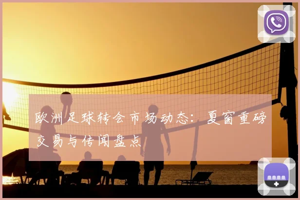 欧洲足球转会市场动态：夏窗重磅交易与传闻盘点