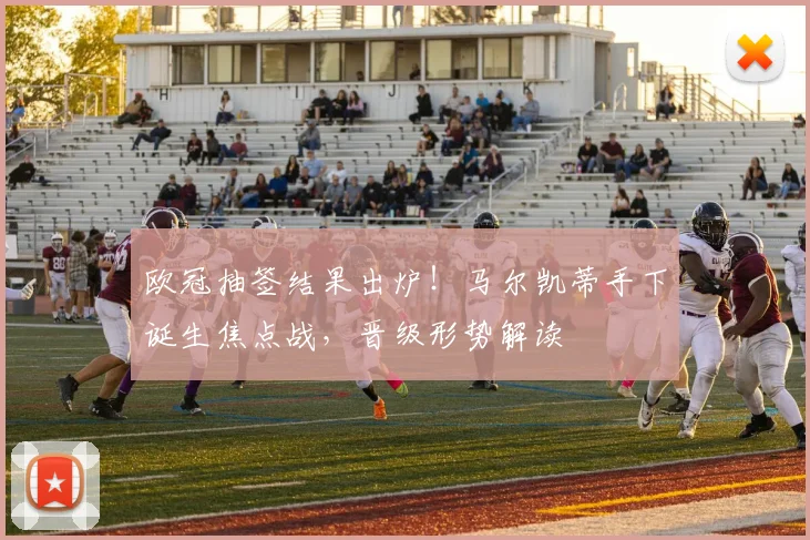 欧冠抽签结果出炉！马尔凯蒂手下诞生焦点战，晋级形势解读