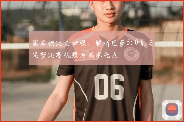 国家德比全回顾：解析巴萨5:0皇马完整比赛视频与战术亮点