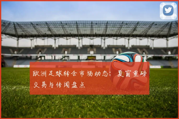 欧洲足球转会市场动态:夏窗重磅交易与传闻盘点