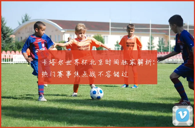 卡塔尔世界杯北京时间独家解析：热门赛事焦点战不容错过