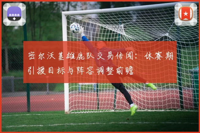 密尔沃基雄鹿队交易传闻：休赛期引援目标与阵容调整前瞻