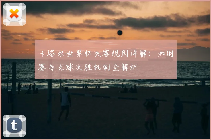 卡塔尔世界杯决赛规则详解：加时赛与点球决胜机制全解析