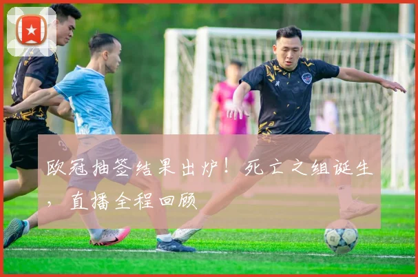 欧冠抽签结果出炉！死亡之组诞生，直播全程回顾