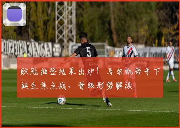 欧冠抽签结果出炉！马尔凯蒂手下诞生焦点战，晋级形势解读