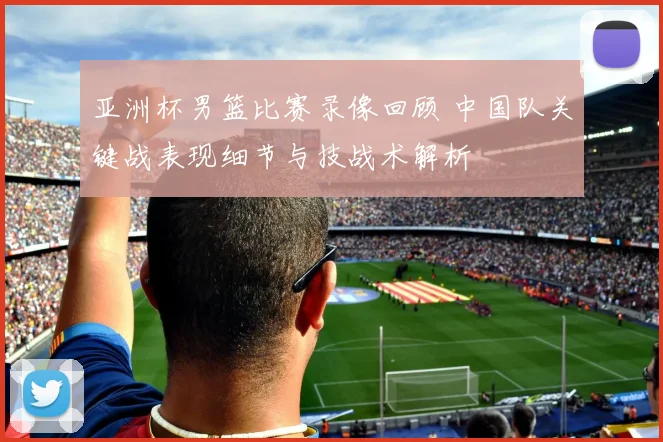 亚洲杯男篮比赛录像回顾 中国队关键战表现细节与技战术解析