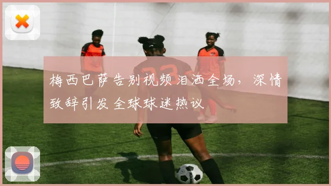 梅西巴萨告别视频泪洒全场，深情致辞引发全球球迷热议