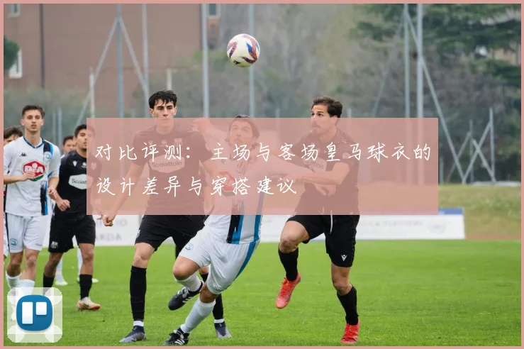 对比评测：主场与客场皇马球衣的设计差异与穿搭建议