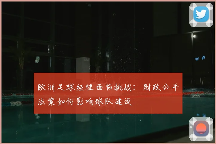 欧洲足球经理面临挑战:财政公平法案如何影响球队建设